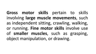 Gross motor skills pertain to skills
involving large muscle movements, such
as independent sitting, crawling, walking,
or running. Fine motor skills involve use
of smaller muscles, such as grasping,
object manipulation, or drawing.
 