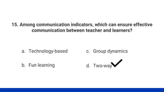 15. Among communication indicators, which can ensure effective
communication between teacher and learners?
a. Technology-based
b. Fun learning
c. Group dynamics
d. Two-way
 