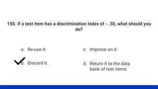 150. If a test item has a discrimination index of -. 30, what should you
do?
a. Re-use it.
b. Discard it.
c. Improve on it.
d. Return it to the data
bank of test items
 