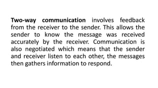 Two-way communication involves feedback
from the receiver to the sender. This allows the
sender to know the message was received
accurately by the receiver. Communication is
also negotiated which means that the sender
and receiver listen to each other, the messages
then gathers information to respond.
 