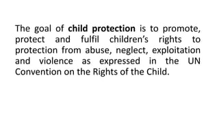 The goal of child protection is to promote,
protect and fulfil children’s rights to
protection from abuse, neglect, exploitation
and violence as expressed in the UN
Convention on the Rights of the Child.
 