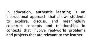 In education, authentic learning is an
instructional approach that allows students
to explore, discuss, and meaningfully
construct concepts and relationships in
contexts that involve real-world problems
and projects that are relevant to the learner.
 
