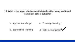 18. What is the major aim in essentialist education along traditional
learning of school subjects?
a. Applied knowledge
b. Experiential learning
c. Thorough learning
d. Rote memorization
 
