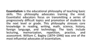 Essentialism is the educational philosophy of teaching basic
skills. This philosophy advocates training the mind.
Essentialist educators focus on transmitting a series of
progressively difficult topics and promotion of students to
the next level or grade. This philosophy stresses core
knowledge in reading, writing, math, science, history,
foreign language, and technology. The tools include
lecturing, memorization, repetition, practice, and
assessment. William C. Bagley (1874–1946) was one of the
most influential advocates of essentialism.
 