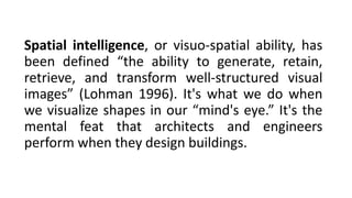 Spatial intelligence, or visuo-spatial ability, has
been defined “the ability to generate, retain,
retrieve, and transform well-structured visual
images” (Lohman 1996). It's what we do when
we visualize shapes in our “mind's eye.” It's the
mental feat that architects and engineers
perform when they design buildings.
 