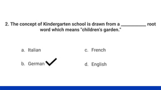2. The concept of Kindergarten school is drawn from a ____________ root
word which means "children's garden."
a. Italian
b. German
c. French
d. English
 