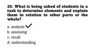 20. What is being asked of students in a
task to determine elements and explain
them in relation to other parts or the
whole?
a. analysis
b. assessing
c. recall
d. understanding
 