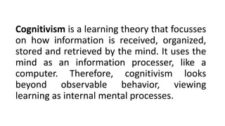 Cognitivism is a learning theory that focusses
on how information is received, organized,
stored and retrieved by the mind. It uses the
mind as an information processer, like a
computer. Therefore, cognitivism looks
beyond observable behavior, viewing
learning as internal mental processes.
 