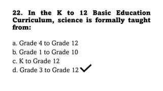 22. In the K to 12 Basic Education
Curriculum, science is formally taught
from:
a. Grade 4 to Grade 12
b. Grade 1 to Grade 10
c. K to Grade 12
d. Grade 3 to Grade 12
 