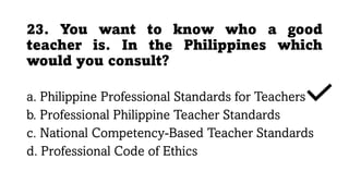 23. You want to know who a good
teacher is. In the Philippines which
would you consult?
a. Philippine Professional Standards for Teachers
b. Professional Philippine Teacher Standards
c. National Competency-Based Teacher Standards
d. Professional Code of Ethics
 
