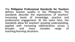 The Philippine Professional Standards for Teachers
defines teacher quality in the Philippines. The
standards describe the expectations of teachers’
increasing levels of knowledge, practice and
professional engagement. At the same time, the
standards allow for teachers’ growing understanding,
applied with increasing sophistication across a
broader and more complex range of
teaching/learning situations.
 