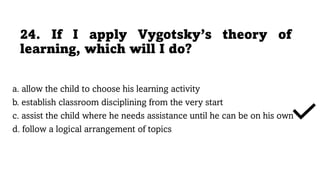 24. If I apply Vygotsky’s theory of
learning, which will I do?
a. allow the child to choose his learning activity
b. establish classroom disciplining from the very start
c. assist the child where he needs assistance until he can be on his own
d. follow a logical arrangement of topics
 