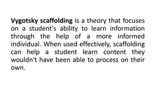 Vygotsky scaffolding is a theory that focuses
on a student's ability to learn information
through the help of a more informed
individual. When used effectively, scaffolding
can help a student learn content they
wouldn't have been able to process on their
own.
 