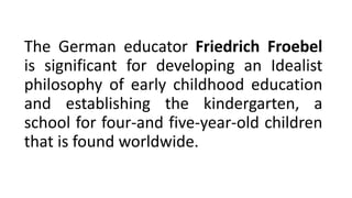 The German educator Friedrich Froebel
is significant for developing an Idealist
philosophy of early childhood education
and establishing the kindergarten, a
school for four-and five-year-old children
that is found worldwide.
 