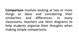 Comparison involves looking at two or more
things or ideas and considering their
similarities and differences. In many
classrooms, teachers use Venn diagrams to
help students organize their thoughts when
making simple comparisons.
 