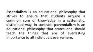 Essentialism is an educational philosophy that
strives to ensure that students acquire a
common core of knowledge in a systematic,
disciplined way. In contrast, perennialism is an
educational philosophy that states one should
teach the things that are of everlasting
importance to all individuals everywhere.
 