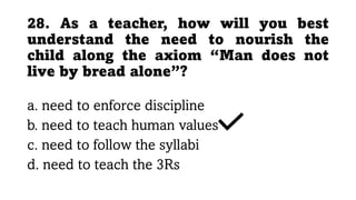 28. As a teacher, how will you best
understand the need to nourish the
child along the axiom “Man does not
live by bread alone”?
a. need to enforce discipline
b. need to teach human values
c. need to follow the syllabi
d. need to teach the 3Rs
 