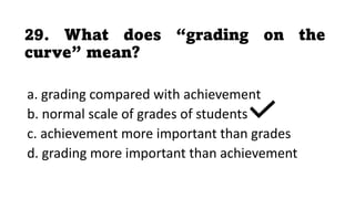 29. What does “grading on the
curve” mean?
a. grading compared with achievement
b. normal scale of grades of students
c. achievement more important than grades
d. grading more important than achievement
 