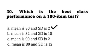 30. Which is the best class
performance on a 100-item test?
a. mean is 80 and SD is 2
b. mean is 82 and SD is 10
c. mean is 90 and SD is 2
d. mean is 80 and SD is 12
 
