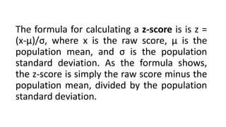 The formula for calculating a z-score is is z =
(x-μ)/σ, where x is the raw score, μ is the
population mean, and σ is the population
standard deviation. As the formula shows,
the z-score is simply the raw score minus the
population mean, divided by the population
standard deviation.
 