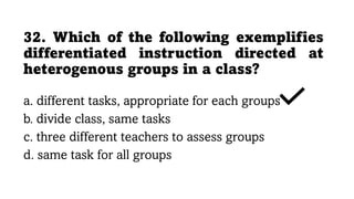 32. Which of the following exemplifies
differentiated instruction directed at
heterogenous groups in a class?
a. different tasks, appropriate for each groups
b. divide class, same tasks
c. three different teachers to assess groups
d. same task for all groups
 