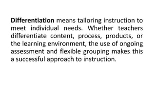 Differentiation means tailoring instruction to
meet individual needs. Whether teachers
differentiate content, process, products, or
the learning environment, the use of ongoing
assessment and flexible grouping makes this
a successful approach to instruction.
 
