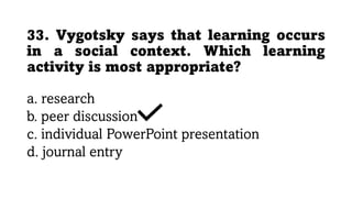 33. Vygotsky says that learning occurs
in a social context. Which learning
activity is most appropriate?
a. research
b. peer discussion
c. individual PowerPoint presentation
d. journal entry
 