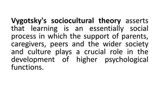 Vygotsky's sociocultural theory asserts
that learning is an essentially social
process in which the support of parents,
caregivers, peers and the wider society
and culture plays a crucial role in the
development of higher psychological
functions.
 