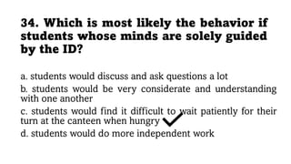 34. Which is most likely the behavior if
students whose minds are solely guided
by the ID?
a. students would discuss and ask questions a lot
b. students would be very considerate and understanding
with one another
c. students would find it difficult to wait patiently for their
turn at the canteen when hungry
d. students would do more independent work
 