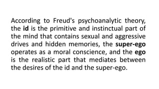 According to Freud's psychoanalytic theory,
the id is the primitive and instinctual part of
the mind that contains sexual and aggressive
drives and hidden memories, the super-ego
operates as a moral conscience, and the ego
is the realistic part that mediates between
the desires of the id and the super-ego.
 