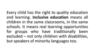 Every child has the right to quality education
and learning. Inclusive education means all
children in the same classrooms, in the same
schools. It means real learning opportunities
for groups who have traditionally been
excluded – not only children with disabilities,
but speakers of minority languages too.
 