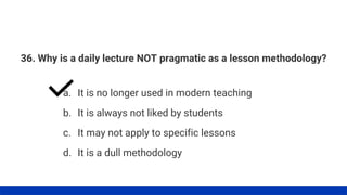 36. Why is a daily lecture NOT pragmatic as a lesson methodology?
a. It is no longer used in modern teaching
b. It is always not liked by students
c. It may not apply to specific lessons
d. It is a dull methodology
 