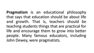 Pragmatism is an educational philosophy
that says that education should be about life
and growth. That is, teachers should be
teaching students things that are practical for
life and encourage them to grow into better
people. Many famous educators, including
John Dewey, were pragmatists.
 