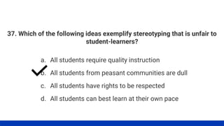 37. Which of the following ideas exemplify stereotyping that is unfair to
student-learners?
a. All students require quality instruction
b. All students from peasant communities are dull
c. All students have rights to be respected
d. All students can best learn at their own pace
 