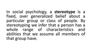 In social psychology, a stereotype is a
fixed, over generalized belief about a
particular group or class of people. By
stereotyping we infer that a person has a
whole range of characteristics and
abilities that we assume all members of
that group have.
 