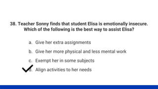 38. Teacher Sonny finds that student Elisa is emotionally insecure.
Which of the following is the best way to assist Elisa?
a. Give her extra assignments
b. Give her more physical and less mental work
c. Exempt her in some subjects
d. Align activities to her needs
 