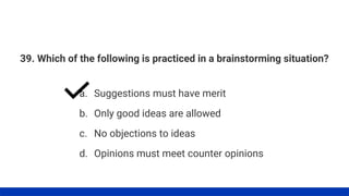 39. Which of the following is practiced in a brainstorming situation?
a. Suggestions must have merit
b. Only good ideas are allowed
c. No objections to ideas
d. Opinions must meet counter opinions
 