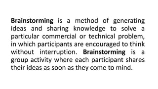 Brainstorming is a method of generating
ideas and sharing knowledge to solve a
particular commercial or technical problem,
in which participants are encouraged to think
without interruption. Brainstorming is a
group activity where each participant shares
their ideas as soon as they come to mind.
 