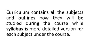 Curriculum contains all the subjects
and outlines how they will be
studied during the course while
syllabus is more detailed version for
each subject under the course.
 