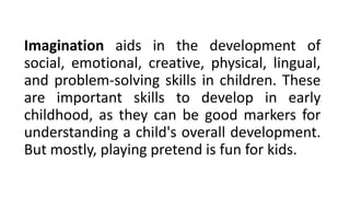 Imagination aids in the development of
social, emotional, creative, physical, lingual,
and problem-solving skills in children. These
are important skills to develop in early
childhood, as they can be good markers for
understanding a child's overall development.
But mostly, playing pretend is fun for kids.
 