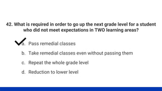 42. What is required in order to go up the next grade level for a student
who did not meet expectations in TWO learning areas?
a. Pass remedial classes
b. Take remedial classes even without passing them
c. Repeat the whole grade level
d. Reduction to lower level
 