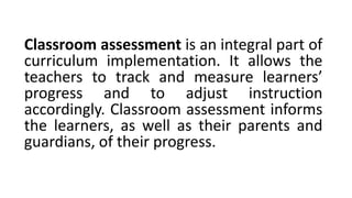 Classroom assessment is an integral part of
curriculum implementation. It allows the
teachers to track and measure learners’
progress and to adjust instruction
accordingly. Classroom assessment informs
the learners, as well as their parents and
guardians, of their progress.
 