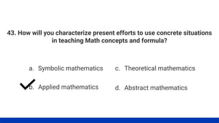 43. How will you characterize present efforts to use concrete situations
in teaching Math concepts and formula?
a. Symbolic mathematics
b. Applied mathematics
c. Theoretical mathematics
d. Abstract mathematics
 
