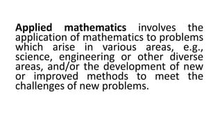 Applied mathematics involves the
application of mathematics to problems
which arise in various areas, e.g.,
science, engineering or other diverse
areas, and/or the development of new
or improved methods to meet the
challenges of new problems.
 
