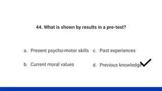 44. What is shown by results in a pre-test?
a. Present psycho-motor skills
b. Current moral values
c. Past experiences
d. Previous knowledge
 
