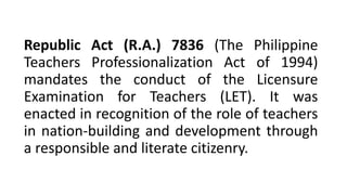 Republic Act (R.A.) 7836 (The Philippine
Teachers Professionalization Act of 1994)
mandates the conduct of the Licensure
Examination for Teachers (LET). It was
enacted in recognition of the role of teachers
in nation-building and development through
a responsible and literate citizenry.
 