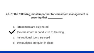 45. Of the following, most important for classroom management is
ensuring that ____________.
a. latecomers are duly noted
b. the classroom is conducive to learning
c. instructional tools are used
d. the students are quiet in class
 