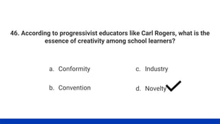 46. According to progressivist educators like Carl Rogers, what is the
essence of creativity among school learners?
a. Conformity
b. Convention
c. Industry
d. Novelty
 