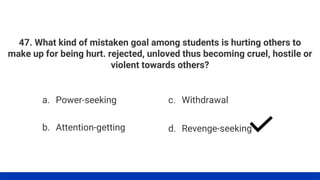 47. What kind of mistaken goal among students is hurting others to
make up for being hurt. rejected, unloved thus becoming cruel, hostile or
violent towards others?
a. Power-seeking
b. Attention-getting
c. Withdrawal
d. Revenge-seeking
 