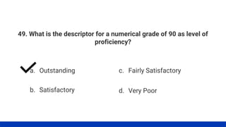 49. What is the descriptor for a numerical grade of 90 as level of
proficiency?
a. Outstanding
b. Satisfactory
c. Fairly Satisfactory
d. Very Poor
 
